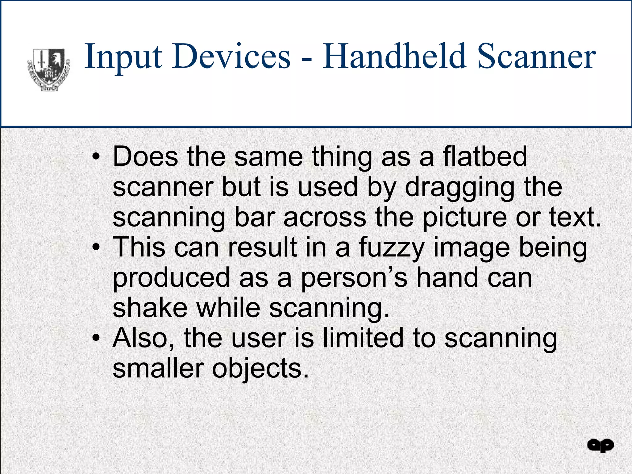 Input Devices - Handheld Scanner Does the same thing as a flatbed scanner but is used by dragging the scanning bar across the picture or text. This can result in a fuzzy image being produced as a person’s hand can shake while scanning. Also, the user is limited to scanning smaller objects. 
