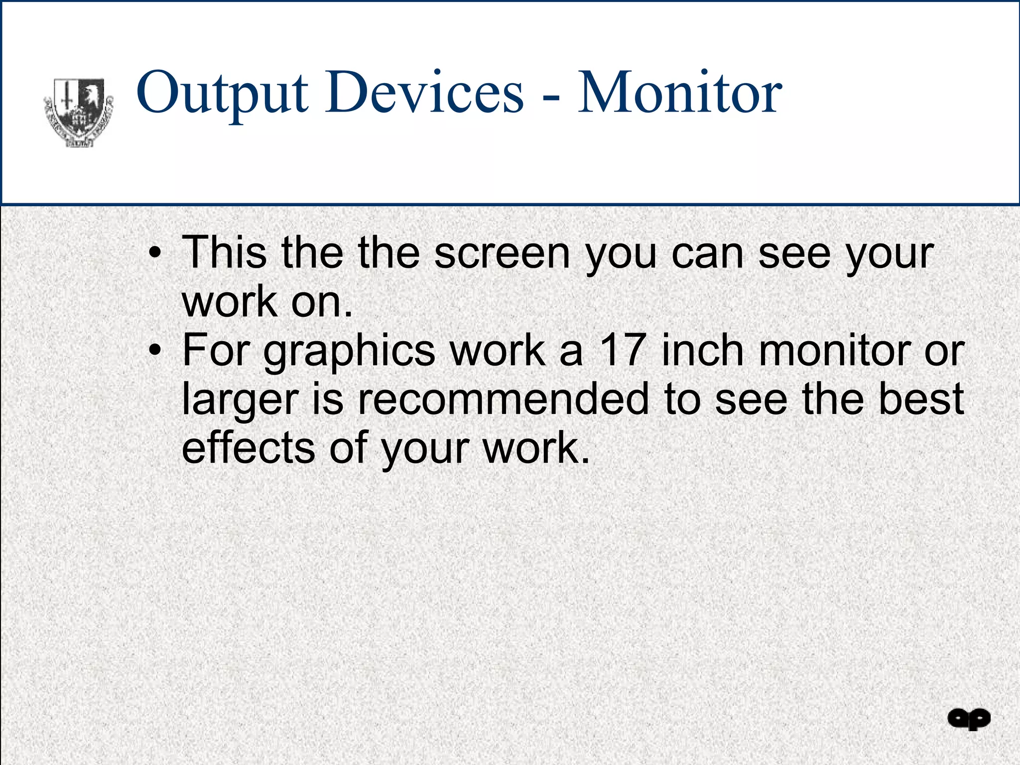 Output Devices - Monitor This the the screen you can see your work on. For graphics work a 17 inch monitor or larger is recommended to see the best effects of your work. 