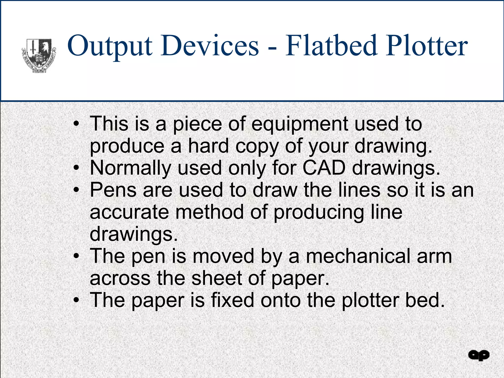 Output Devices - Flatbed Plotter This is a piece of equipment used to produce a hard copy of your drawing. Normally used only for CAD drawings. Pens are used to draw the lines so it is an accurate method of producing line drawings. The pen is moved by a mechanical arm across the sheet of paper.  The paper is fixed onto the plotter bed. 