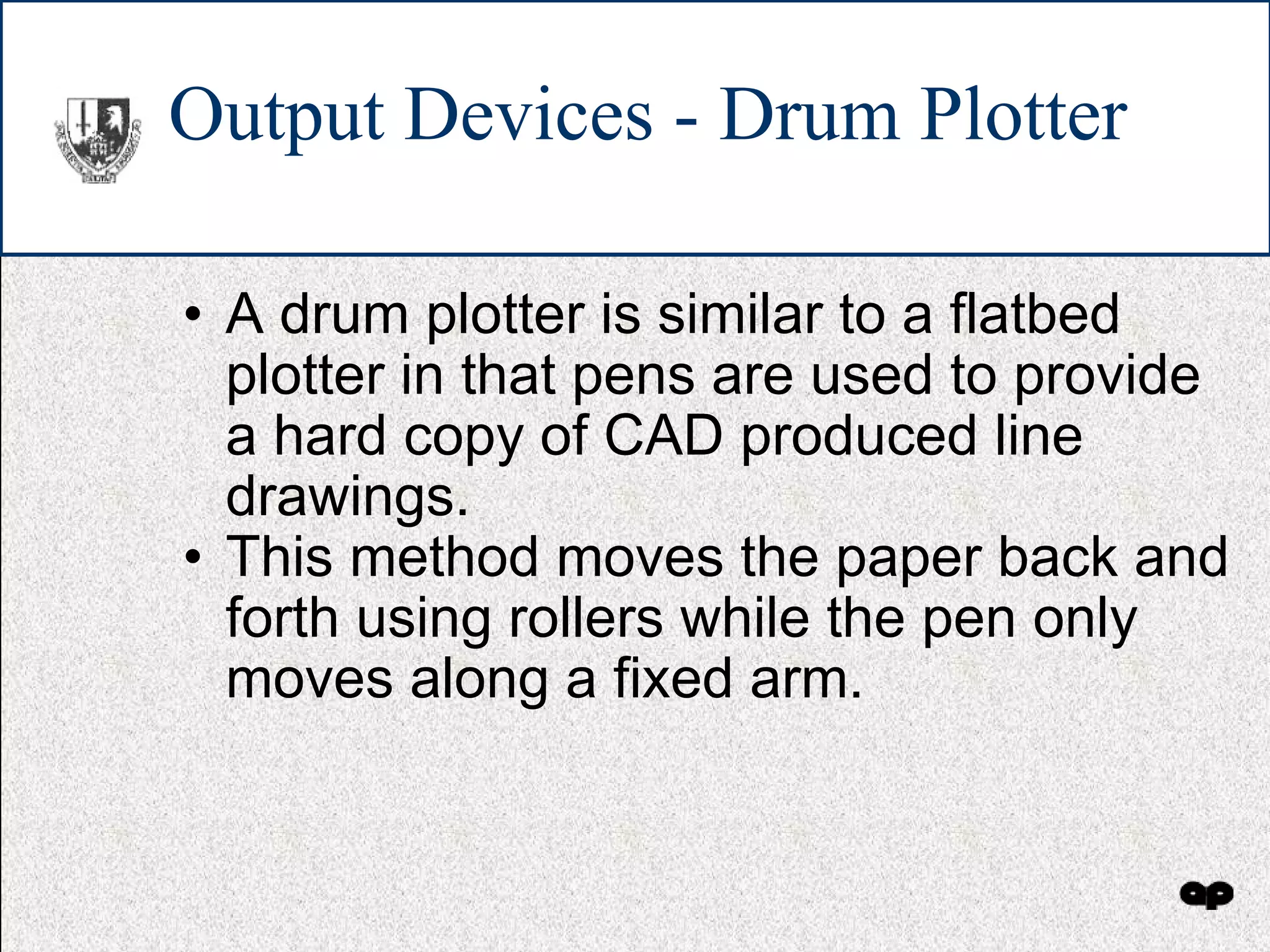 Output Devices - Drum Plotter A drum plotter is similar to a flatbed plotter in that pens are used to provide a hard copy of CAD produced line drawings. This method moves the paper back and forth using rollers while the pen only moves along a fixed arm. 