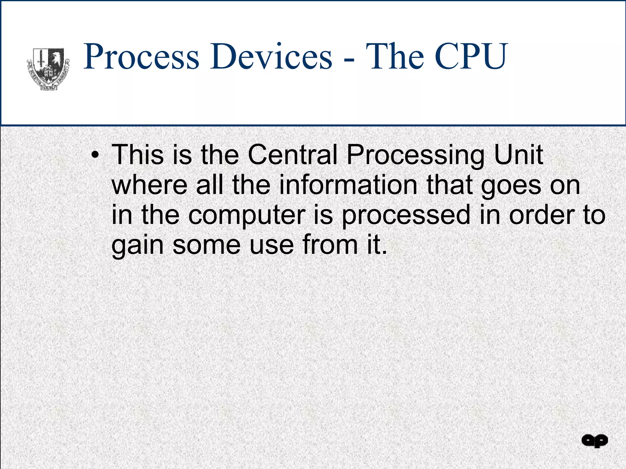 Process Devices - The CPU This is the Central Processing Unit where all the information that goes on in the computer is processed in order to gain some use from it. 