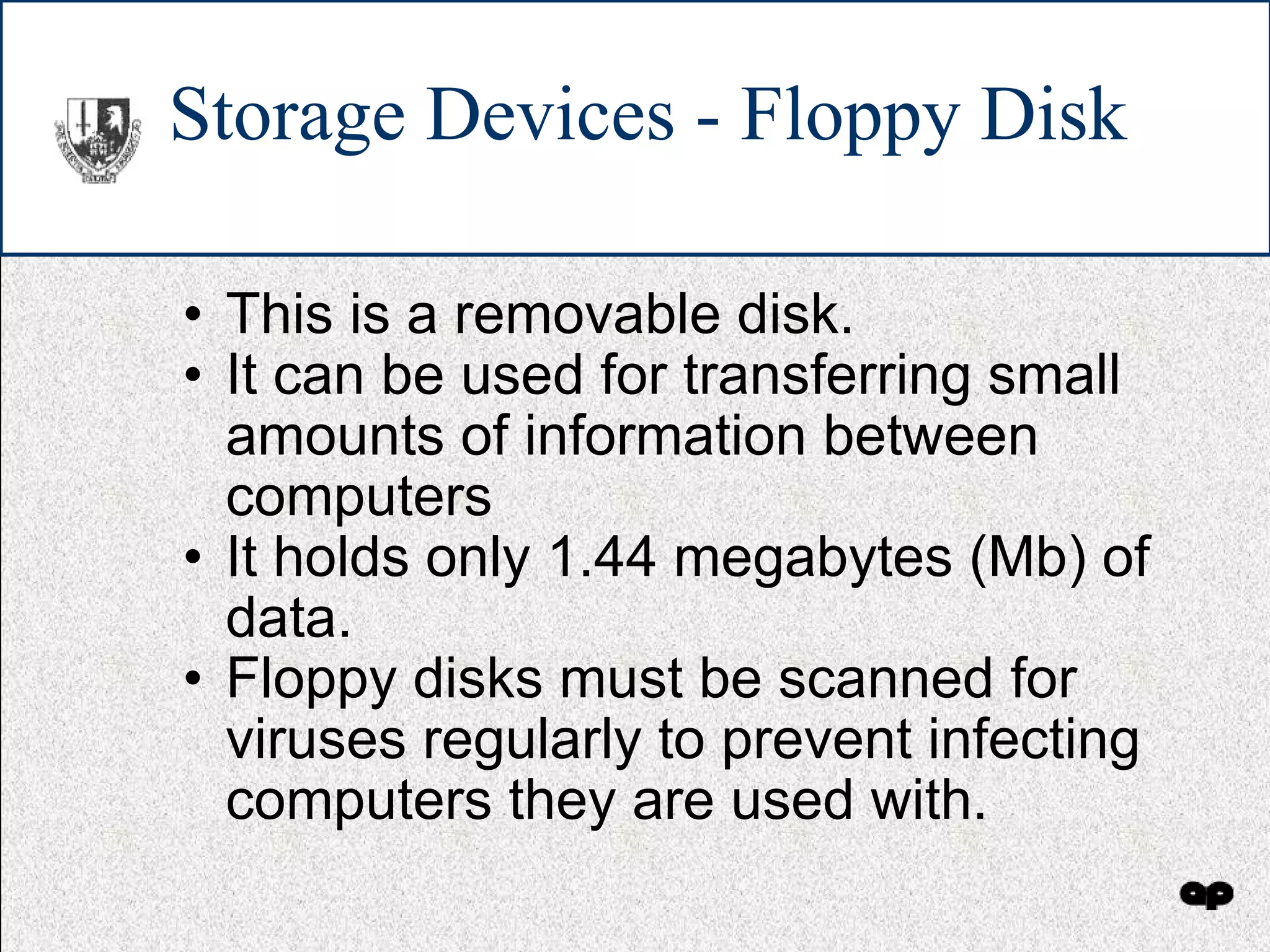 Storage Devices - Floppy Disk This is a removable disk. It can be used for transferring small amounts of information between computers It holds only 1.44 megabytes (Mb) of data. Floppy disks must be scanned for viruses regularly to prevent infecting computers they are used with. 