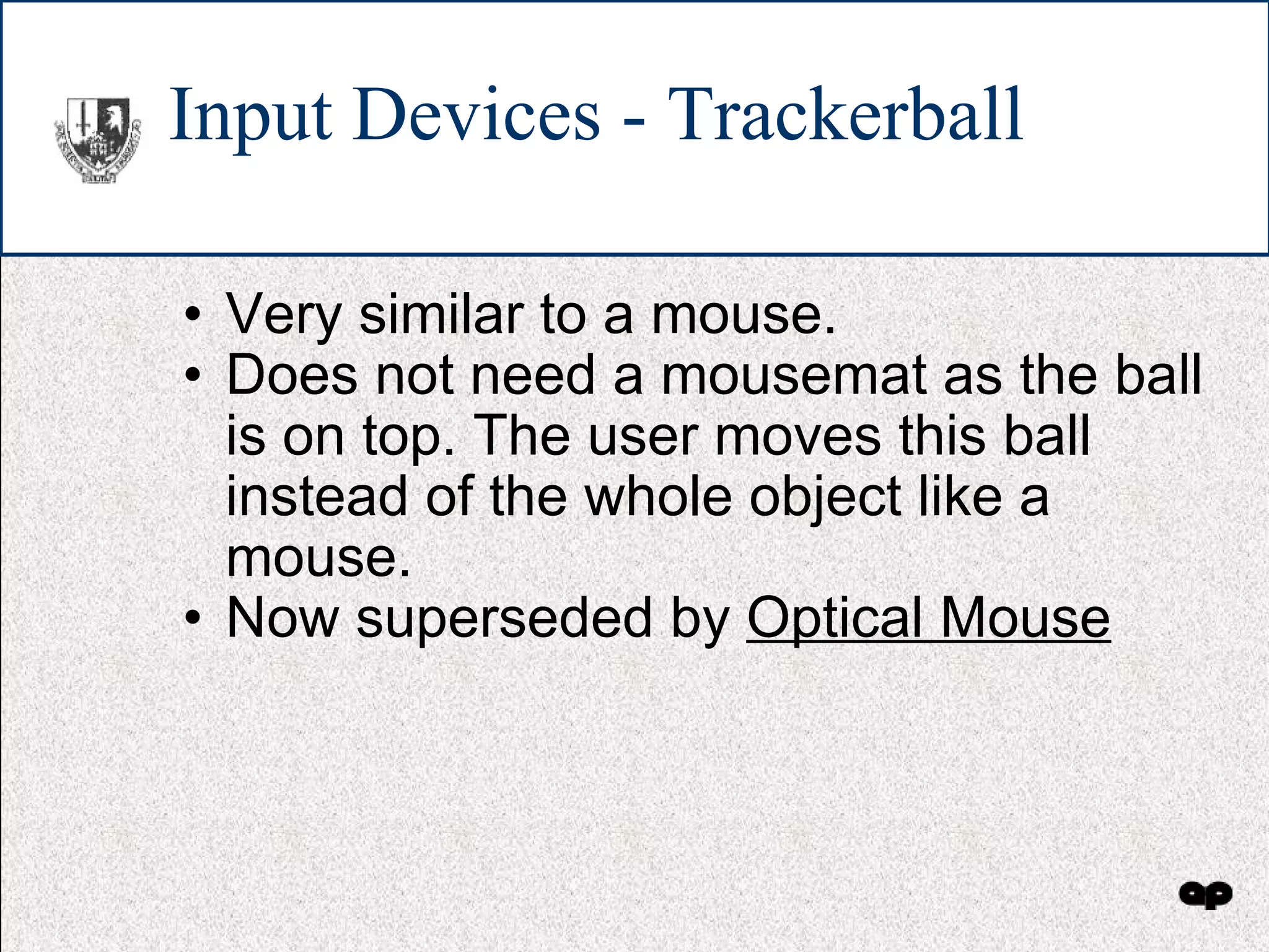 Input Devices - Trackerball Very similar to a mouse. Does not need a mousemat as the ball is on top. The user moves this ball instead of the whole object like a mouse. Now superseded by  Optical Mouse 