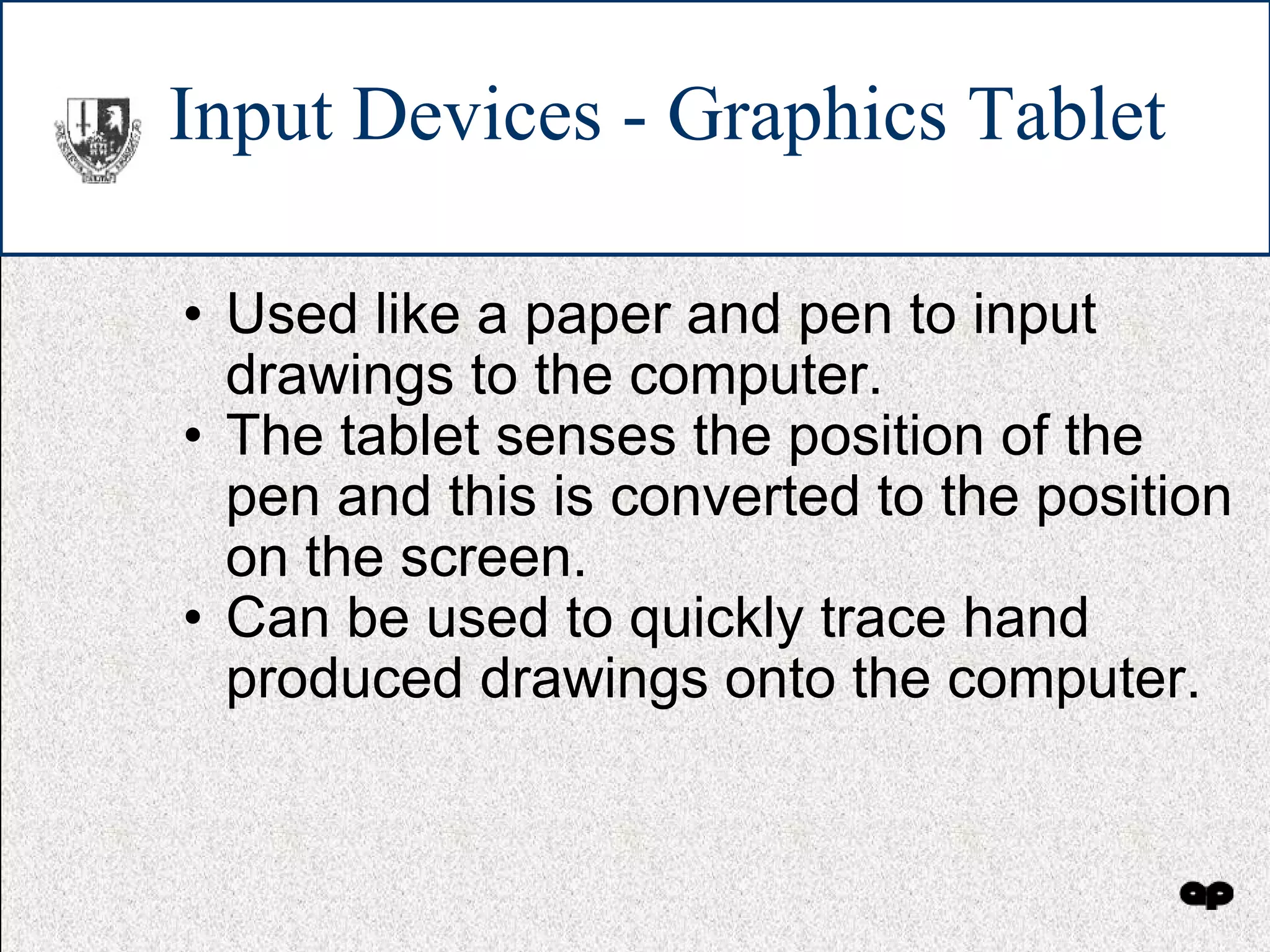 Input Devices - Graphics Tablet Used like a paper and pen to input drawings to the computer. The tablet senses the position of the pen and this is converted to the position on the screen. Can be used to quickly trace hand produced drawings onto the computer. 