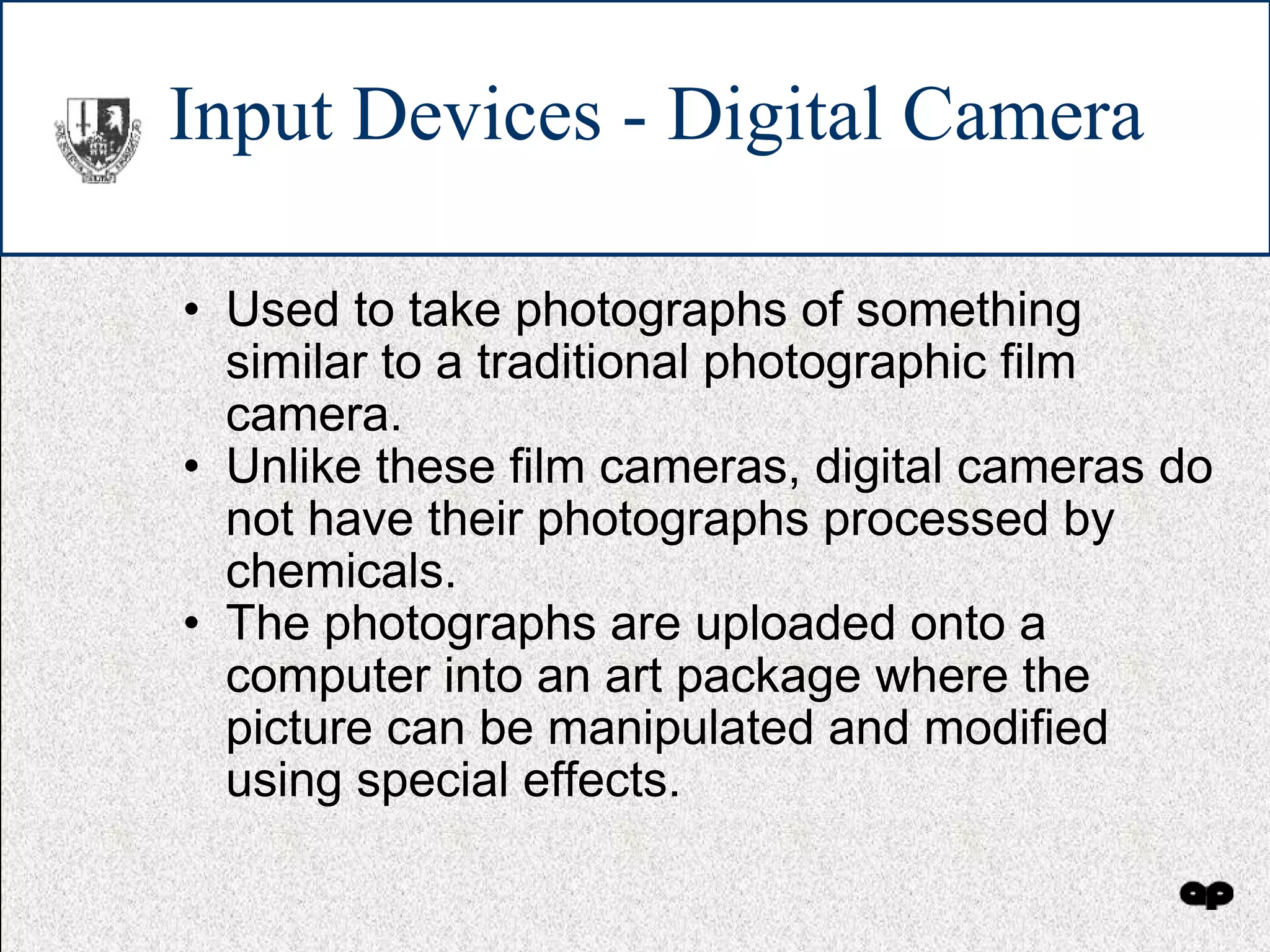 Input Devices - Digital Camera Used to take photographs of something similar to a traditional photographic film camera. Unlike these film cameras, digital cameras do not have their photographs processed by chemicals. The photographs are uploaded onto a computer into an art package where the picture can be manipulated and modified using special effects. 