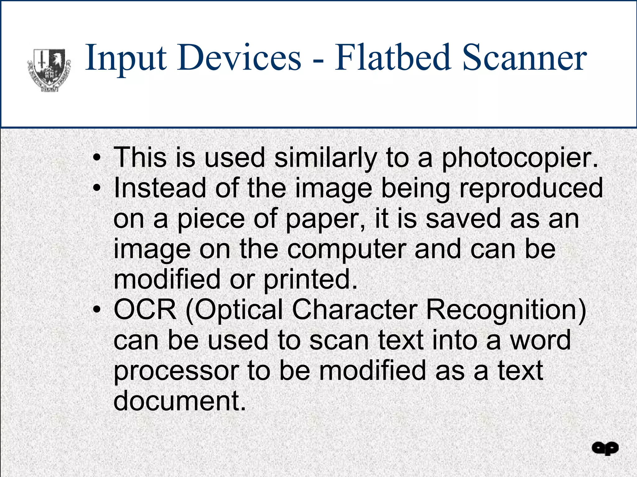 Input Devices - Flatbed Scanner This is used similarly to a photocopier. Instead of the image being reproduced on a piece of paper, it is saved as an image on the computer and can be modified or printed. OCR (Optical Character Recognition) can be used to scan text into a word processor to be modified as a text document. 