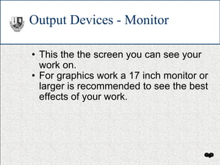 Output Devices - Monitor This the the screen you can see your work on. For graphics work a 17 inch monitor or larger is recommended to see the best effects of your work. 