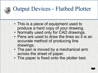 Output Devices - Flatbed Plotter This is a piece of equipment used to produce a hard copy of your drawing. Normally used only for CAD drawings. Pens are used to draw the lines so it is an accurate method of producing line drawings. The pen is moved by a mechanical arm across the sheet of paper.  The paper is fixed onto the plotter bed. 