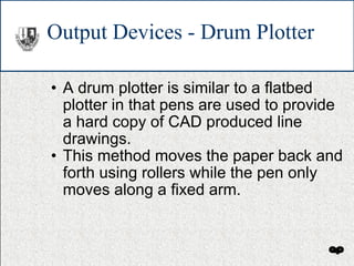 Output Devices - Drum Plotter A drum plotter is similar to a flatbed plotter in that pens are used to provide a hard copy of CAD produced line drawings. This method moves the paper back and forth using rollers while the pen only moves along a fixed arm. 