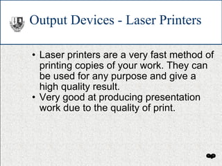 Output Devices - Laser Printers Laser printers are a very fast method of printing copies of your work. They can be used for any purpose and give a high quality result. Very good at producing presentation work due to the quality of print. 