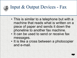 Input & Output Devices - Fax This is similar to a telephone but with a machine that reads what is written on a piece of paper and sends it down the phoneline to another fax machine. It can be used to send or receive fax messages. It is like a cross between a photocopier and e-mail. 
