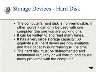 Storage Devices - Hard Disk The computer’s hard disk is non-removable. In other words it can only be used with one computer (the one you are working on). It can be written to and read many times. It has a very large storage capacity. 60 gigabyte (Gb) hard drives are now available and their capacity is increasing all the time. The hard disk must be defragmented and maintained regularly or will corrupt and cause many problems with the computer. 