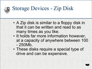 Storage Devices - Zip Disk A Zip disk is similar to a floppy disk in that it can be written and read to as many times as you like. It holds far more information however, at a capacity of anywhere between 100 - 250Mb. These disks require a special type of drive and can be expensive. 