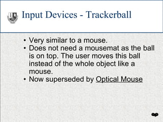 Input Devices - Trackerball Very similar to a mouse. Does not need a mousemat as the ball is on top. The user moves this ball instead of the whole object like a mouse. Now superseded by  Optical Mouse 