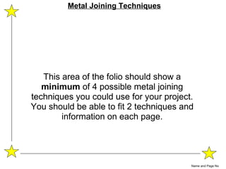 This area of the folio should show a  minimum  of 4 possible metal joining techniques you could use for your project. You should be able to fit 2 techniques and information on each page. Name and Page No Metal Joining Techniques 