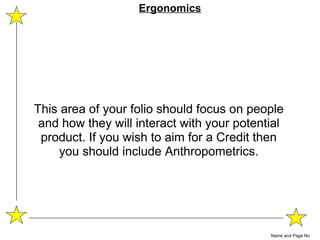 This area of your folio should focus on people and how they will interact with your potential product. If you wish to aim for a Credit then you should include Anthropometrics. Name and Page No Ergonomics 