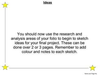 You should now use the research and analysis areas of your folio to begin to sketch ideas for your final project. These can be done over 2 or 3 pages. Remember to add colour and notes to each sketch. Name and Page No Ideas 