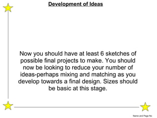 Now you should have at least 6 sketches of possible final projects to make. You should now be looking to reduce your number of ideas-perhaps mixing and matching as you develop towards a final design. Sizes should be basic at this stage. Name and Page No Development of Ideas 