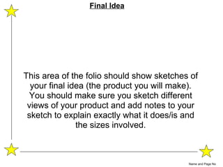 This area of the folio should show sketches of your final idea (the product you will make). You should make sure you sketch different views of your product and add notes to your sketch to explain exactly what it does/is and the sizes involved. Name and Page No Final Idea 