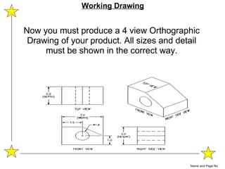 Now you must produce a 4 view Orthographic Drawing of your product. All sizes and detail must be shown in the correct way. Name and Page No Working Drawing 