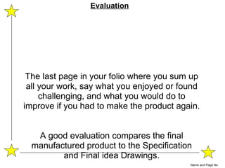 The last page in your folio where you sum up all your work, say what you enjoyed or found challenging, and what you would do to improve if you had to make the product again. A good evaluation compares the final manufactured product to the Specification and Final idea Drawings. Name and Page No Evaluation 