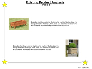 Page 3 Name and Page No Existing Product Analysis Describe what the product is. Explain what you like / dislike about the design. Describe the shape, form, finish and materials. Consider who would use the product and a possible cost for the product Describe what the product is. Explain what you like / dislike about the design. Describe the shape, form, finish and materials. Consider who would use the product and a possible cost for the product 