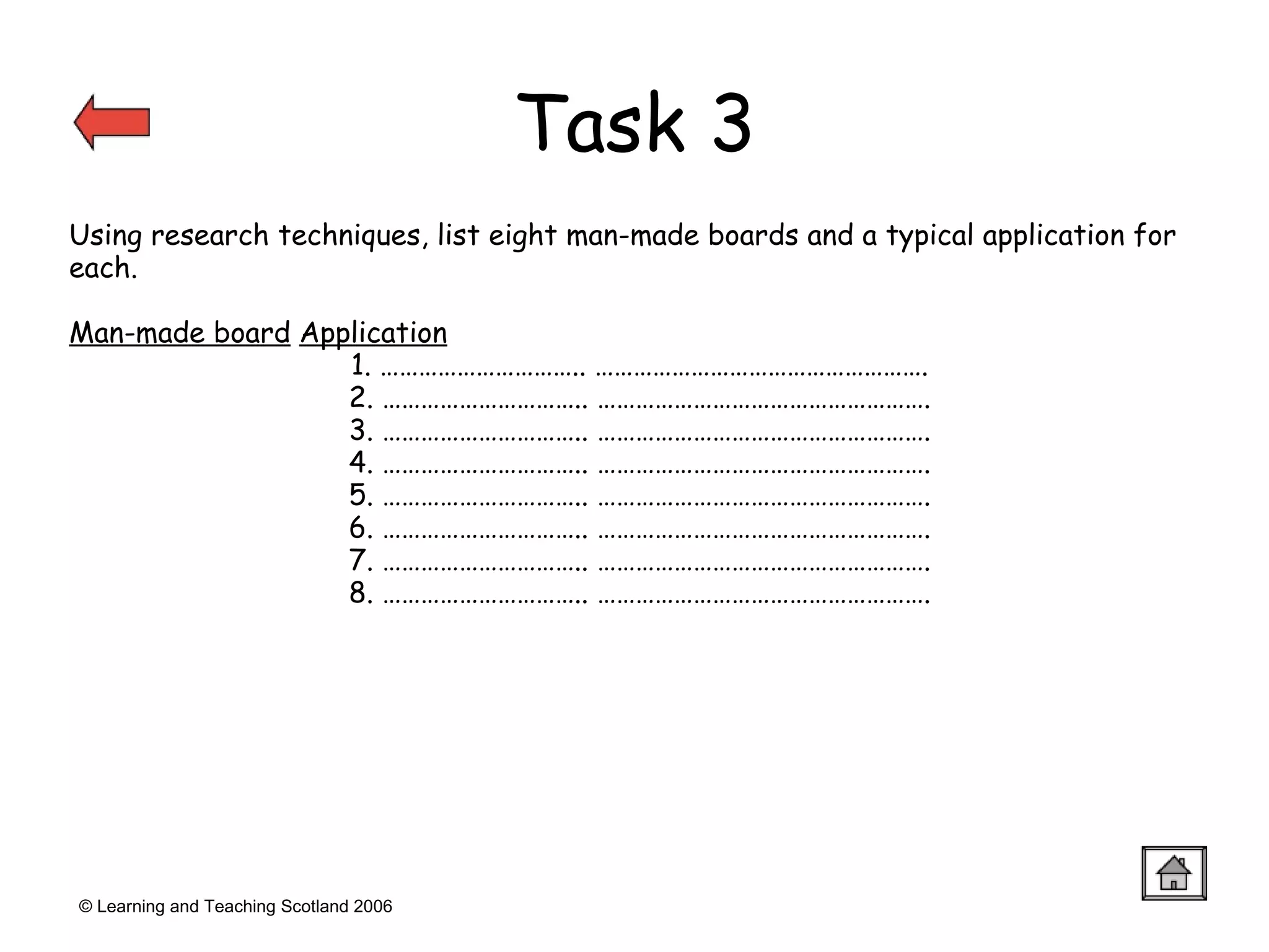 © Learning and Teaching Scotland 2006 Using research techniques, list eight man-made boards and a typical application for each. Man-made board   Application 1. ………………………….. ……………………………………………. 2. ………………………….. ……………………………………………. 3. ………………………….. ……………………………………………. 4. ………………………….. ……………………………………………. 5. ………………………….. ……………………………………………. 6. ………………………….. ……………………………………………. 7. ………………………….. ……………………………………………. 8. ………………………….. ……………………………………………. Task 3 