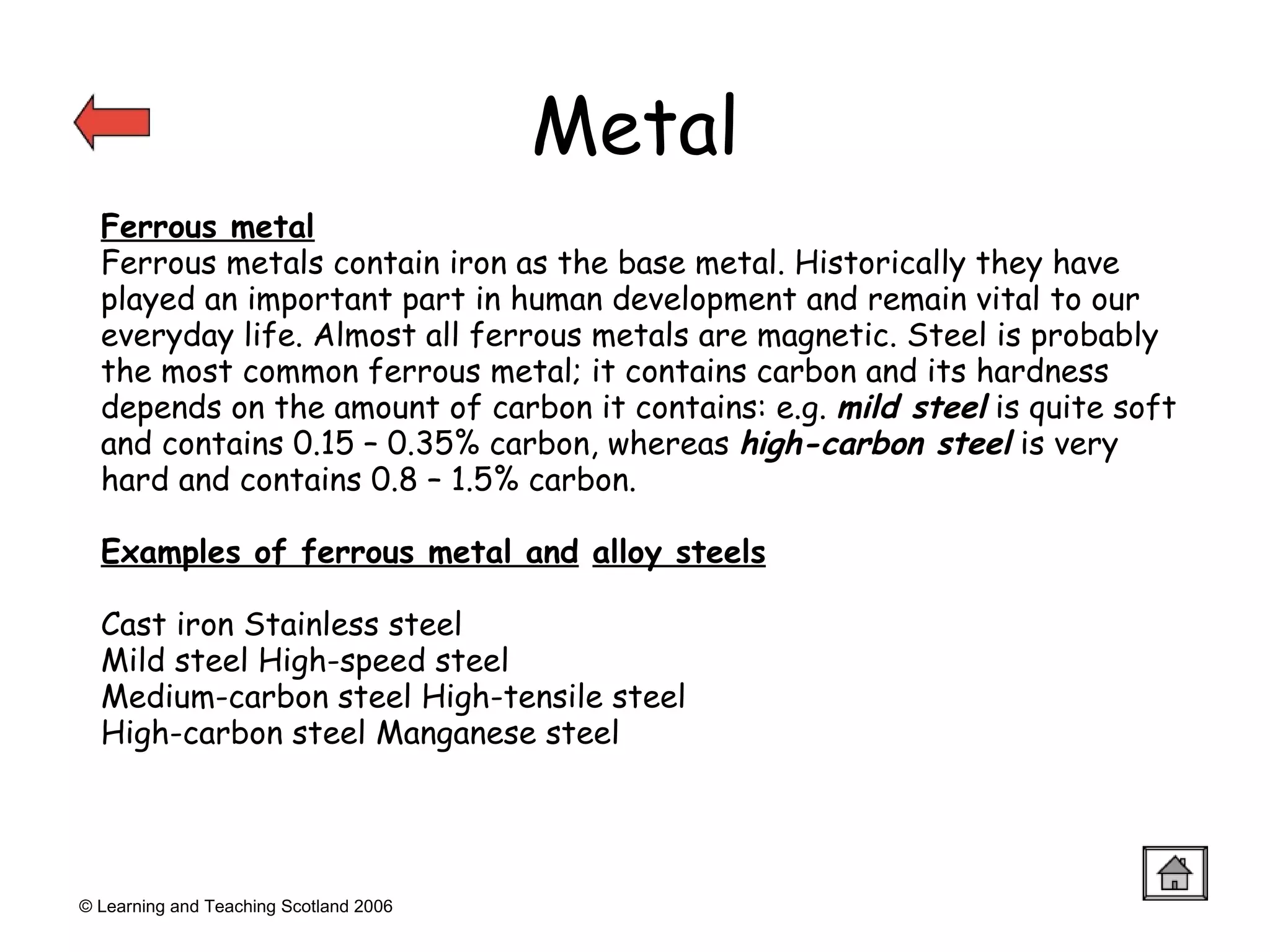 Metal © Learning and Teaching Scotland 2006 Ferrous metal Ferrous metals contain iron as the base metal. Historically they have played an important part in human development and remain vital to our everyday life. Almost all ferrous metals are magnetic. Steel is probably the most common ferrous metal; it contains carbon and its hardness depends on the amount of carbon it contains: e.g.  mild steel  is quite soft and contains 0.15 – 0.35% carbon, whereas  high-carbon steel  is very hard and contains 0.8 – 1.5% carbon. Examples of ferrous metal and   alloy steels Cast iron Stainless steel  Mild steel High-speed steel Medium-carbon steel High-tensile steel High-carbon steel Manganese steel 