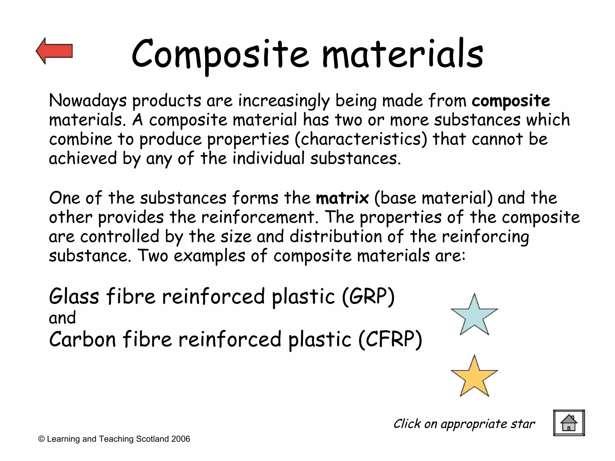 Composite materials © Learning and Teaching Scotland 2006 One of the substances forms the  matrix  (base material) and the other provides the reinforcement. The properties of the composite are controlled by the size and distribution of the reinforcing substance. Two examples of composite materials are:  Glass fibre reinforced plastic (GRP)  and  Carbon fibre reinforced plastic (CFRP) Nowadays products are increasingly being made from  composite  materials. A composite material has two or more substances which combine to produce properties (characteristics) that cannot be achieved by any of the individual substances. Click on appropriate star 