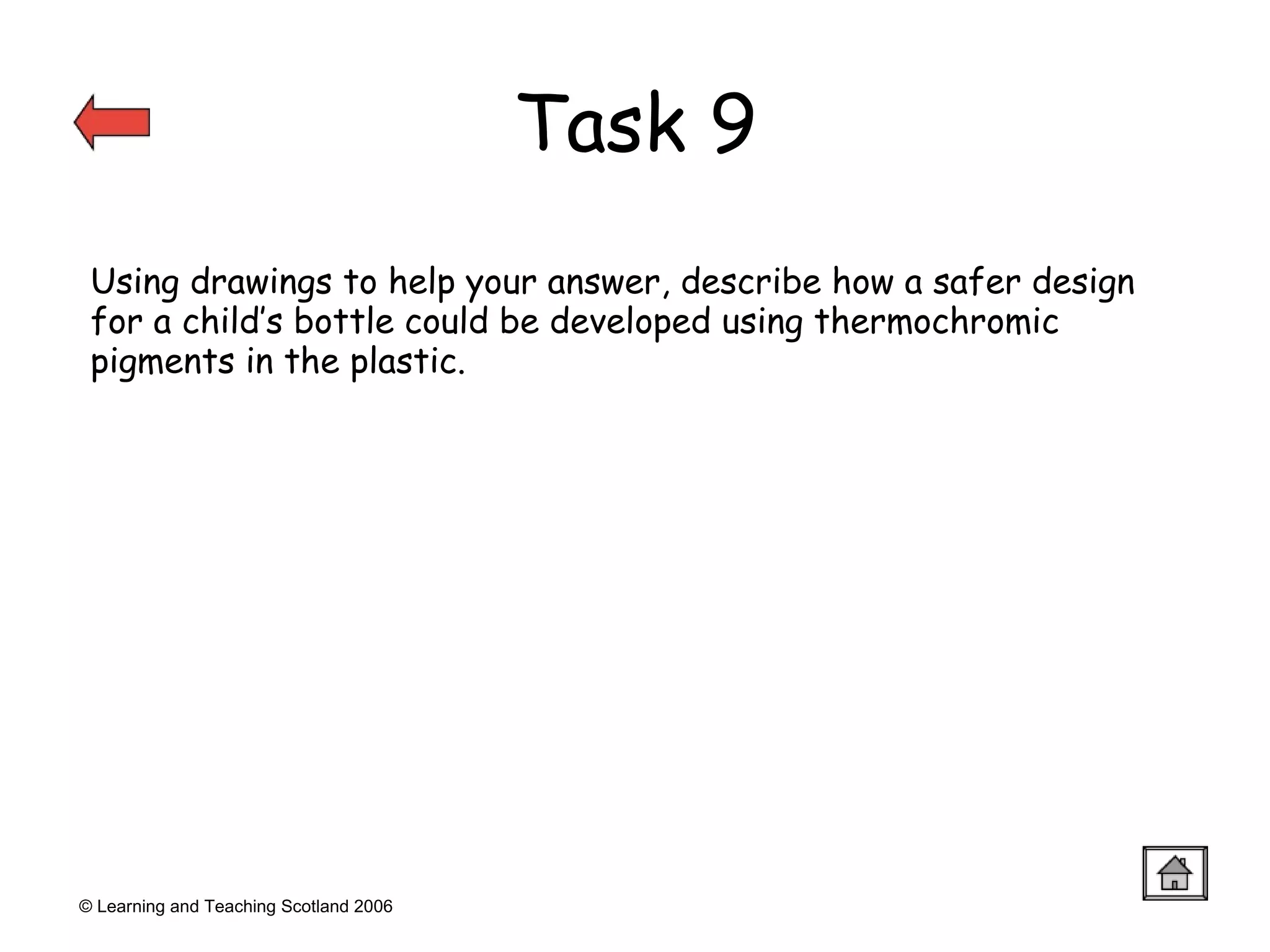 © Learning and Teaching Scotland 2006 Task 9 Using drawings to help your answer, describe how a safer design for a child’s bottle could be developed using thermochromic pigments in the plastic. 