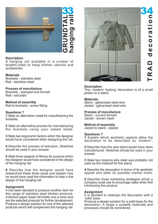 33                                                      34




                                         hanging rail




                                                                                                      TRAD decoration
                                         GRUNDTAL
Description
A hanging rail available in a number of
lengths.Used to hang kitchen utensils and
accessories.

Materials
Brackets - stainless steel
Rail - stainless steel
                                                        Description
Process of manufacture                                  This ‘modern’ looking’ decoration is of a small
Brackets - stamped and formed                           jacket on a stand.
Rail - extruded
                                                        Materials
Method of assembly                                      Stand - galvanised steel wire
Rail to brackets - screw fitting                        Jacket - galvanised steel wire

Questions ?                                             Process of manufacture
1 State an alternative metal for manufacturing the      Stand - cut and formed
brackets.                                               Jacket - woven mesh

2 State an alternative process for manufacturing        Method of assembly
the brackets using your stated metal.                   Jacket to stand - placed
                                                        Questions ?
3 State two ergonomic factors which the designer        1 Explain which aesthetic aspects allow the
would have considered when designing the rail.          decoration to be described as ‘modern’.
4 Describe the process of extrusion. Sketches           2 Describe how the wire stand would have been
should be used in your answer.                          manufactured. Sketches should be used in your
                                                        answer.
5 State three aspects of fitness for purpose which
the designer would have considered in the design        3 State two reasons why steel was probably not
of the hanging rail.                                    used as the material for the stand.

6 Describe how the designer would have                  4 Describe the decoration in terms of its aesthetic
researched these three areas and explain how            appeal and state its possible market niche.
he would have used the information to help in the
design of the hanging rail.                             5 Describe three marketing strategies which a
                                                        company could use to encourage sales when first
Assignment                                              introducing this product.
It has been decided to produce another item for
                                                        Assignment
this range of stainless steel kitchen products.         It is decided to redesign the decoration with a
A kitchen paper towel roll holder and a wine rack       ‘solid’ base.
are the selected products for further development.      Produce a design solution for a solid base for the
Produce a design solution for one of the selected       decoration. A range a suitable materials and
products which will complement the hanging rail.        processes should be considered.
 