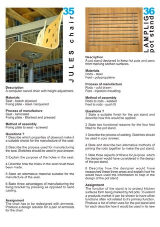 35                                                         36




                                                                                                     pot stand
                                                                                                     LAMPLIG
                                             c h a i r
                                             J U L E S
                                                         Description
                                                         A pot stand designed to keep hot pots and pans
                                                         from marking kitchen surfaces.

                                                         Materials
                                                         Rods - steel
                                                         Feet - polypropylene

                                                         Process of manufacture
Description                                              Rods - cold drawn
A computer swivel chair with height adjustment.          Feet - injection moulding

Materials                                                Method of assembly
Seat - beech plywood                                     Rods to rods - welded
Fixing plate - steel / lacquered                         Feet to rods - push fit
Process of manufacture                                   Questions ?
Seat - laminated                                         1 State a suitable finish for the pot stand and
Fixing plate - Blanked and pressed                       describe how this would be applied.
Method of assembly                                       2 State two functional reasons for the four feet
Fixing plate to seat - screwed                           fitted to the pot stand.
Questions ?                                              3 Describe the process of welding. Sketches should
1 Describe which properties of plywood make it           be used in your answer.
a suitable choice for the manufacture of the seat.
                                                         4 State and describe two alternative methods of
2 Describe the process used for manufacturing            joining the rods together to make the pot stand.
the seat. Sketches should be used in your answer.
                                                         5 State three aspects of fitness for purpose which
3 Explain the purpose of the holes in the seat.          the designer would have considered in the design
                                                         of the pot stand.
4 Describe how the holes in the seat could have
been made.                                               6 Describe how the designer would have
                                                         researched these three areas and explain how he
5 State an alternative material suitable for the         would have used the information to help in the
manufacture of the seat.                                 design of the pot stand.
6 State three advantages of manufacturing the            Assignment
fixing bracket by pressing as opposed to sand            The function of the stand is to protect kitchen
casting.
                                                         surfaces form being marked by hot pots. To extend
                                                         a products market it can be shown to have other
Assignment                                               functions often not related to it’s primary function.
The chair has to be redesigned with armrests.            Produce a list of other uses for the pot stand and
Produce a design solution for a pair of armrests         for each describe how it would be used in its new
for the chair.
 