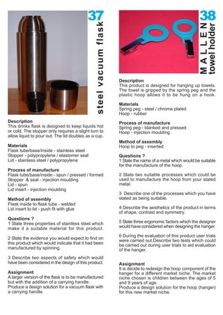 37                                                                 38




                                              steel vacuum flask




                                                                                                             MALLEN
                                                                                                             towel holder
                                                                   Description
                                                                   This product is designed for hanging up towels.
                                                                   The towel is gripped by the spring peg and the
                                                                   plastic hoop allows it to be hung on a hook.

                                                                   Materials
                                                                   Spring peg - steel / chrome plated
                                                                   Hoop - rubber
Description                                                        Process of manufacture
This drinks flask is designed to keep liquids hot                  Spring peg - blanked and pressed
or cold. The stopper only requires a slight turn to                Hoop - injection moulding
allow liquid to pour out. The lid doubles as a cup.
                                                                   Method of assembly
Materials                                                          Hoop to peg - inserted
Flask tube/base/inside - stainless steel
Stopper - polypropylene / elastomer seal                           Questions ?
Lid - stainless steel / polypropylene                              1 State the name of a metal which would be suitable
                                                                   for the manufacture of the hoop.
Process of manufacture
Flask tube/base/inside - spun / pressed / formed                   2 State two suitable processes which could be
Stopper & seal - injection moulding                                used to manufacture the hoop from your stated
Lid - spun                                                         metal.
Lid insert - injection moulding
                                                                   3 Describe one of the processes which you have
Method of assembly                                                 stated as being suitable.
Flask inside to flask tube - welded
Lid insert to lid - push fit with glue                             4 Describe the aesthetics of the product in terms
                                                                   of shape, contrast and symmetry.
Questions ?
1 State three properties of stainless steel which                  5 State three ergonomic factors which the designer
make it a suitable material for this product.                      would have considered when designing the hanger.

                                                                   6 During the evaluation of this product user trials
2 State the evidence you would expect to find on
                                                                   were carried out.Describe two tests which could
this product which would indicate that it had been                 be carried out during user trials to aid evaluation
manufactured by spinning.                                          of the hanger.
3 Describe two aspects of safety which would
have been considered in the design of this product.                Assignment
                                                                   It is decide to redesign the hoop component of the
Assignment                                                         hanger for a different market niche. The market
A larger version of the flask is to be manufactured                niche chosen is children between the ages of 5
but with the addition of a carrying handle.                        and 9 years of age.
Produce a design solution for a vacuum flask with                  Produce a design solution for the hoop (hanger)
a carrying handle.                                                 for this new market niche.
 