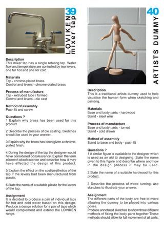 39                                                      40




                                            mixer tap
                                            LOVIKEN




                                                                                                        ARTISTS DUMMY
Description
This mixer tap has a single rotating tap. Water
flow and temperature are controlled by two levers,
one for hot and one for cold.

Materials
Tap - chrome-plated brass.
Control and levers - chrome-plated brass

Process of manufacture                                  Description
Tap - extruded tube / formed                            This is a traditional artists dummy used to help
Control and levers - die cast                           visualise the human form when sketching and
                                                        painting.
Method of assembly
Push fit and screw                                      Materials
                                                        Base and body parts - hardwood
Questions ?                                             Stand - steel wire
1 Explain why brass has been used for this
product.                                                Process of manufacture
                                                        Base and body parts - turned
2 Describe the process of die casting. Sketches         Stand - cold drawn
should be used in your answer.
                                                        Method of assembly
3 Explain why the brass has been given a chrome-        Stand to base and body - push fit
plated finish.
                                                        Questions ?
4 During the design of the tap the designer would       1 A similar figure is available to the designer which
have considered obsolescence. Explain the term          is used as an aid to designing. State the name
planned obsolescence and describe how it may            given to this figure and describe where and how
have effected the design of this product.
                                                        in the design process it may be used.
5 Explain the effect on the cost/aesthetics of the
tap if the levers had been manufactured from            2 State the name of a suitable hardwood for this
plastic.                                                product.

6 State the name of a suitable plastic for the levers   3 Describe the process of wood turning, use
of the tap.                                             sketches to illustrate your answer.

Assignment                                              Assignment
It is decided to produce a pair of individual taps      The different parts of the body are free to move
for hot and cold water based on this design.            allowing the dummy to be placed into various
Produce a design solution for a pair of taps which      poses.
would complement and extend the LOVIKEN                 Produce annotated sketches to show three different
range.                                                  methods of fixing the body parts together.These
                                                        methods should allow for full movement of all parts.
 