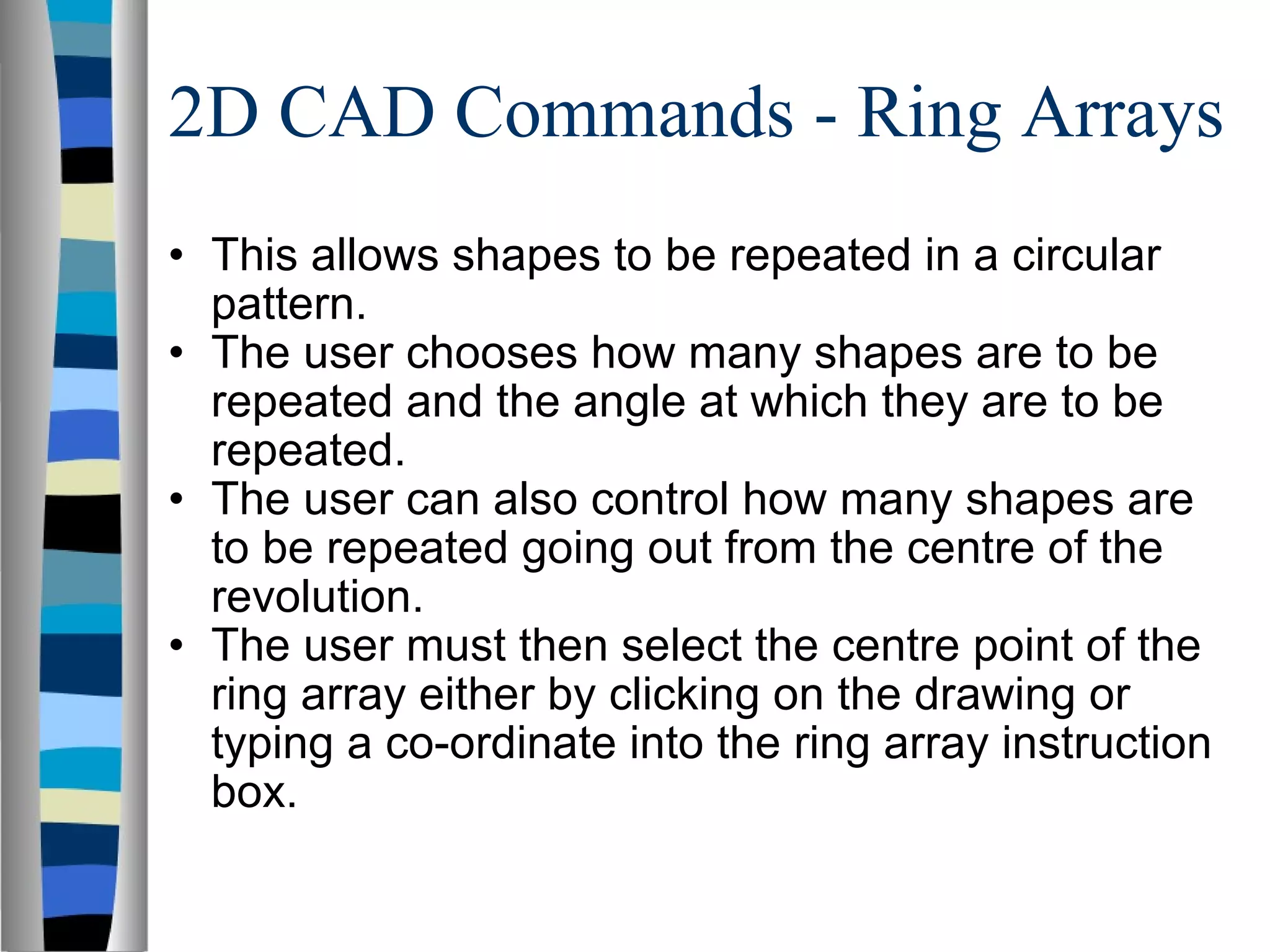 2D CAD Commands - Ring Arrays This allows shapes to be repeated in a circular pattern. The user chooses how many shapes are to be repeated and the angle at which they are to be repeated. The user can also control how many shapes are to be repeated going out from the centre of the revolution. The user must then select the centre point of the ring array either by clicking on the drawing or typing a co-ordinate into the ring array instruction box. 