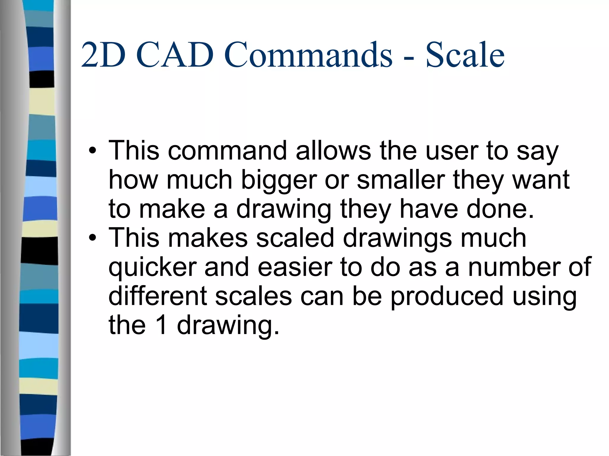 2D CAD Commands - Scale This command allows the user to say how much bigger or smaller they want to make a drawing they have done. This makes scaled drawings much quicker and easier to do as a number of different scales can be produced using the 1 drawing. 