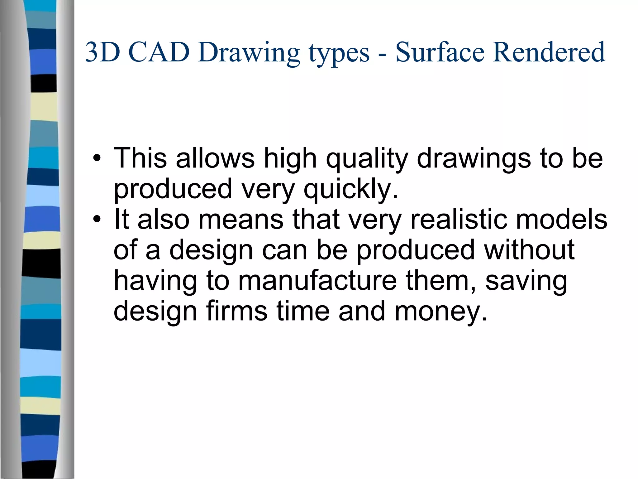 3D CAD Drawing types - Surface Rendered This allows high quality drawings to be produced very quickly. It also means that very realistic models of a design can be produced without having to manufacture them, saving design firms time and money. 
