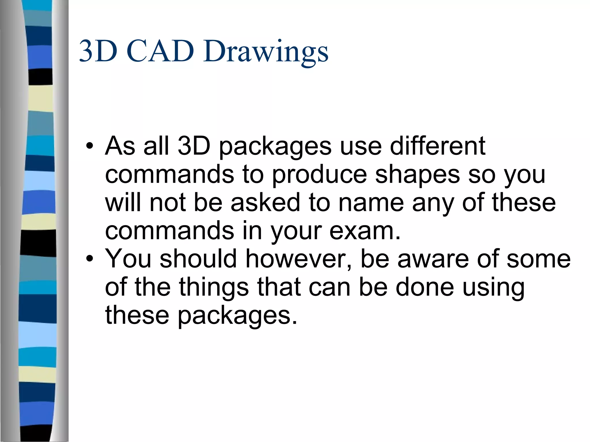 3D CAD Drawings As all 3D packages use different commands to produce shapes so you will not be asked to name any of these commands in your exam. You should however, be aware of some of the things that can be done using these packages. 