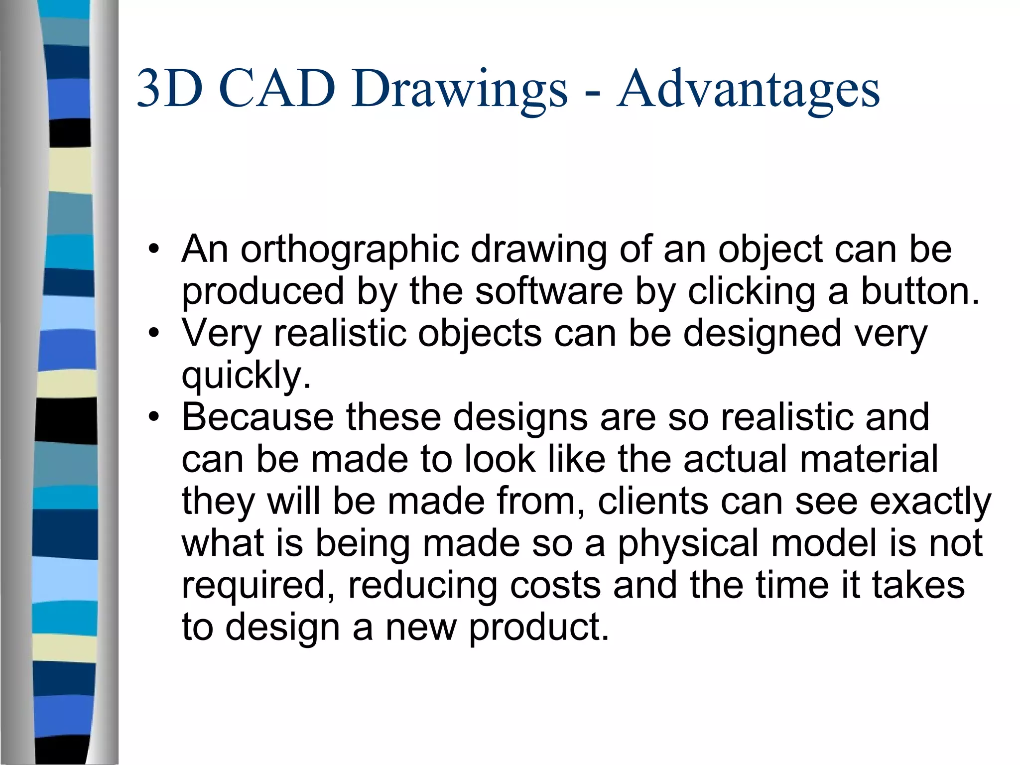 3D CAD Drawings - Advantages An orthographic drawing of an object can be produced by the software by clicking a button. Very realistic objects can be designed very quickly. Because these designs are so realistic and can be made to look like the actual material they will be made from, clients can see exactly what is being made so a physical model is not required, reducing costs and the time it takes to design a new product. 