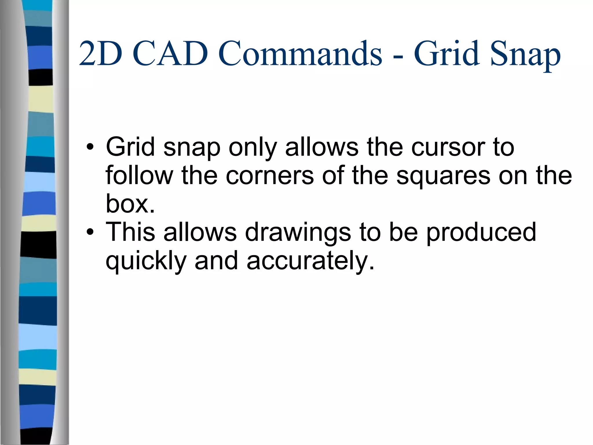 2D CAD Commands - Grid Snap  Grid snap only allows the cursor to follow the corners of the squares on the box. This allows drawings to be produced quickly and accurately. 