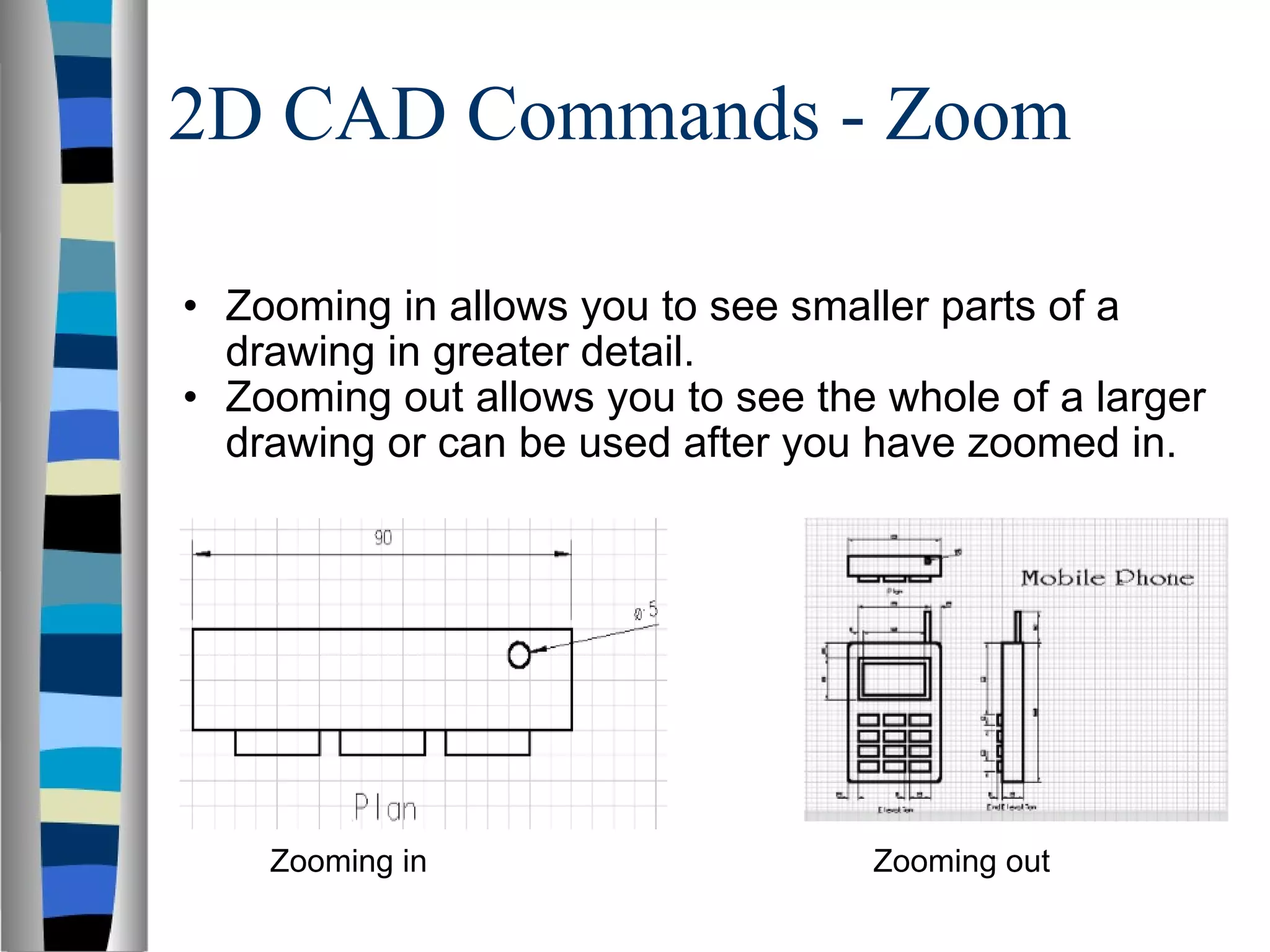 2D CAD Commands - Zoom Zooming in allows you to see smaller parts of a drawing in greater detail. Zooming out allows you to see the whole of a larger drawing or can be used after you have zoomed in. Zooming in Zooming out 
