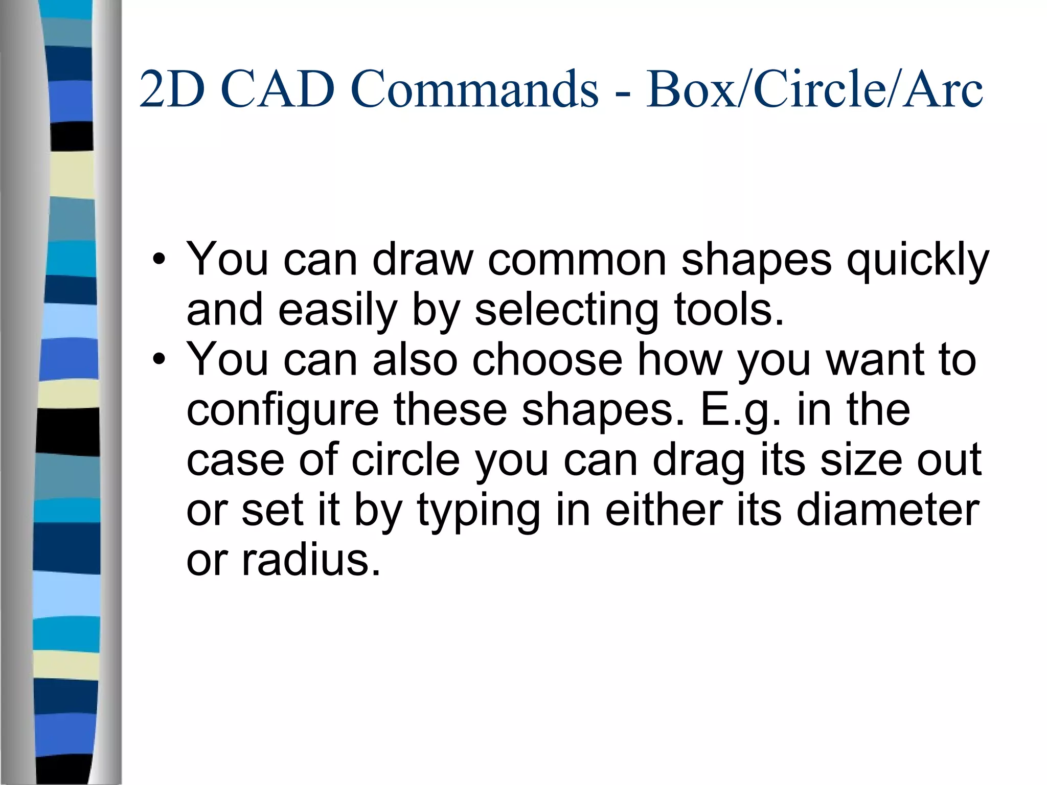 2D CAD Commands - Box/Circle/Arc You can draw common shapes quickly and easily by selecting tools. You can also choose how you want to configure these shapes. E.g. in the case of circle you can drag its size out or set it by typing in either its diameter or radius. 
