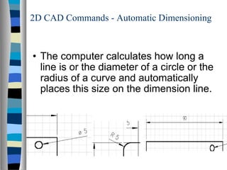 2D CAD Commands - Automatic Dimensioning The computer calculates how long a line is or the diameter of a circle or the radius of a curve and automatically places this size on the dimension line. 
