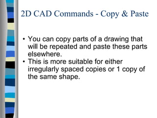 2D CAD Commands - Copy & Paste You can copy parts of a drawing that will be repeated and paste these parts elsewhere. This is more suitable for either irregularly spaced copies or 1 copy of the same shape. 