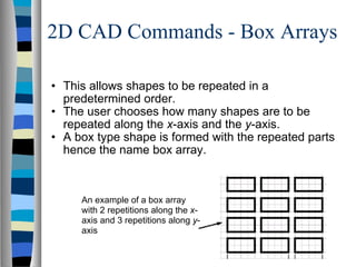 2D CAD Commands - Box Arrays This allows shapes to be repeated in a predetermined order. The user chooses how many shapes are to be repeated along the  x -axis and the  y -axis. A box type shape is formed with the repeated parts hence the name box array. An example of a box array with 2 repetitions along the  x -axis and 3 repetitions along  y -axis  