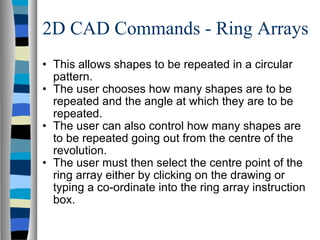 2D CAD Commands - Ring Arrays This allows shapes to be repeated in a circular pattern. The user chooses how many shapes are to be repeated and the angle at which they are to be repeated. The user can also control how many shapes are to be repeated going out from the centre of the revolution. The user must then select the centre point of the ring array either by clicking on the drawing or typing a co-ordinate into the ring array instruction box. 