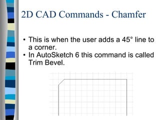2D CAD Commands - Chamfer This is when the user adds a 45° line to a corner. In AutoSketch 6 this command is called Trim Bevel. 