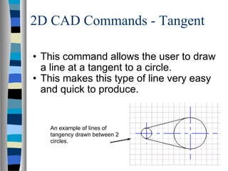 2D CAD Commands - Tangent This command allows the user to draw a line at a tangent to a circle. This makes this type of line very easy and quick to produce. An example of lines of tangency drawn between 2 circles. 