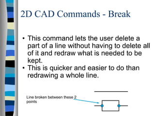 2D CAD Commands - Break This command lets the user delete a part of a line without having to delete all of it and redraw what is needed to be kept. This is quicker and easier to do than redrawing a whole line.  Line broken between these 2 points 