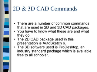 2D & 3D CAD Commands There are a number of common commands that are used in 2D and 3D CAD packages. You have to know what these are and what they do. The 2D CAD package used in this presentation is AutoSketch 6. The 3D software used is ProDesktop, an industry standard package which is available free to all schools*. 